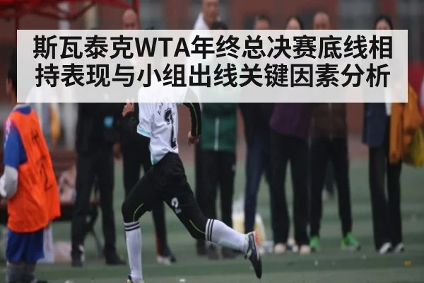 斯瓦泰克WTA年终总决赛底线相持表现与小组出线关键因素分析
