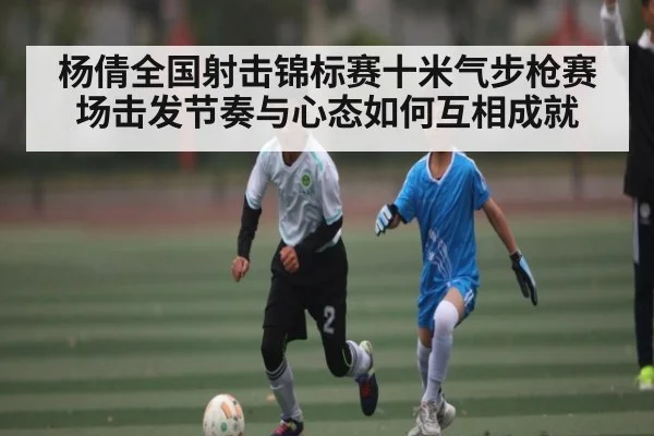 杨倩全国射击锦标赛十米气步枪赛场击发节奏与心态如何互相成就