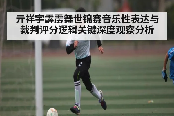 亓祥宇霹雳舞世锦赛音乐性表达与裁判评分逻辑关键深度观察分析